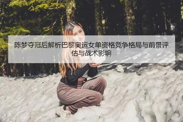 陈梦夺冠后解析巴黎奥运女单资格竞争格局与前景评估与战术影响
