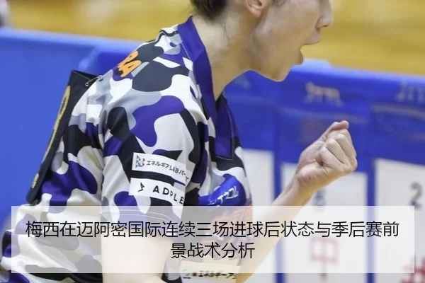 梅西在迈阿密国际连续三场进球后状态与季后赛前景战术分析